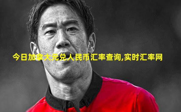 今日加拿大元兑人民币汇率查询,实时汇率网