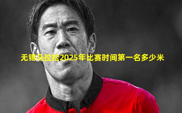 无锡马拉松2025年比赛时间第一名多少米