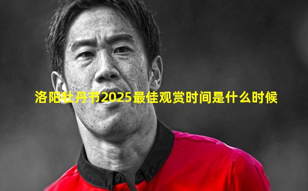 洛阳牡丹节2025最佳观赏时间是什么时候
