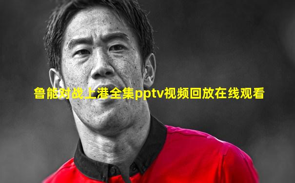鲁能对战上港全集pptv视频回放在线观看