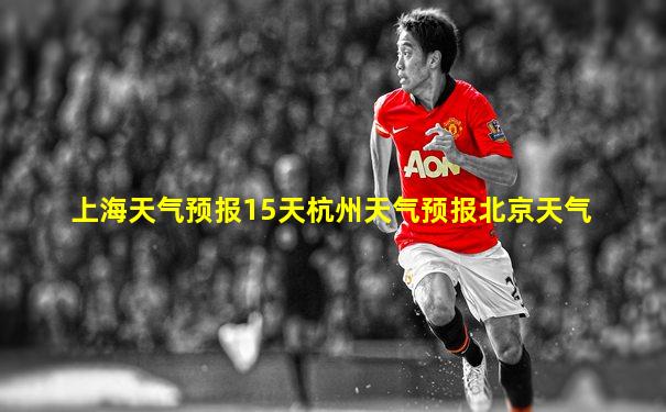 上海天气预报15天杭州天气预报北京天气