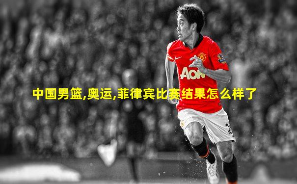 中国男篮,奥运,菲律宾比赛结果怎么样了