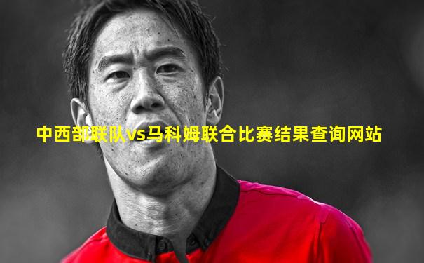 中西部联队vs马科姆联合比赛结果查询网站
