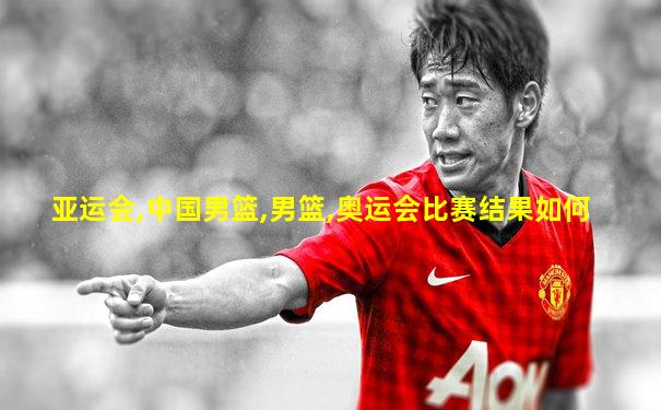 亚运会,中国男篮,男篮,奥运会比赛结果如何
