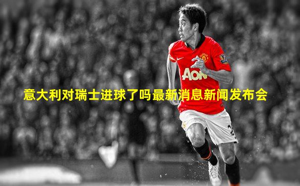 意大利对瑞士进球了吗最新消息新闻发布会