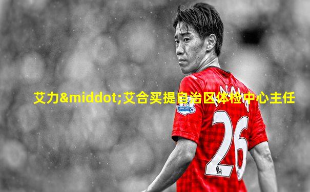 艾力·艾合买提自治区体检中心主任